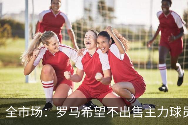 全市场：罗马希望不出售主力球员，通过出售外租球员完成资金回笼